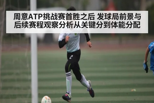 周意ATP挑战赛首胜之后 发球局前景与后续赛程观察分析从关键分到体能分配 - kaiyun